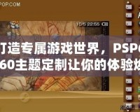 打造專屬游戲世界，PSP6.60主題定制讓你的體驗煥然一新