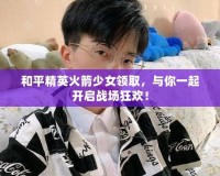 和平精英火箭少女領(lǐng)取，與你一起開啟戰(zhàn)場狂歡！