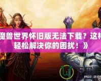 《魔獸世界懷舊版無法下載？這樣做輕松解決你的困擾！》