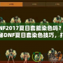 DNF2017夏日套能染色嗎？揭秘DNF夏日套染色技巧，打造專屬個(gè)性外觀