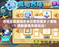 洛克王國寵物合體儀能合體多少寵物？揭秘最強(qiáng)合體玩法！