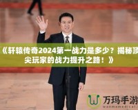 《軒轅傳奇2024第一戰(zhàn)力是多少？揭秘頂尖玩家的戰(zhàn)力提升之路！》