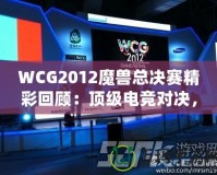 WCG2012魔獸總決賽精彩回顧：頂級電競對決，策略與操作的極致較量