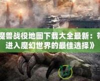 《魔獸戰(zhàn)役地圖下載大全最新：帶你進入魔幻世界的最佳選擇》