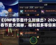 《DNF春節(jié)套什么時候出？2024春節(jié)套大揭秘，福利超多等你來拿！》