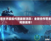 魔獸世界國服代理最新消息：全新合作帶來游戲新篇章！