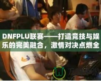 DNFPLU聯(lián)賽——打造競技與娛樂的完美融合，激情對決點燃全場