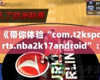 《帶你體驗“com.t2ksports.nba2k17android”：暢玩經(jīng)典籃球，感受超強(qiáng)現(xiàn)實體驗！》