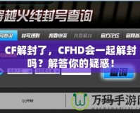 CF解封了，CFHD會一起解封嗎？解答你的疑惑！