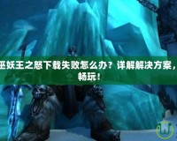 魔獸世界巫妖王之怒下載失敗怎么辦？詳解解決方案，快速恢復(fù)暢玩！