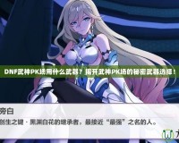 DNF武神PK場用什么武器？揭開武神PK場的秘密武器選擇！