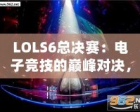 LOLS6總決賽：電子競技的巔峰對(duì)決，英雄與榮耀的終極碰撞