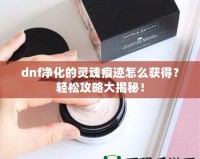 dnf凈化的靈魂痕跡怎么獲得？輕松攻略大揭秘！