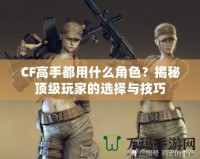 CF高手都用什么角色？揭秘頂級玩家的選擇與技巧