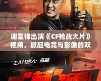 謝霆鋒出演《CF槍戰(zhàn)大片》視頻，掀起電競與影像的雙重風暴！