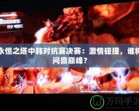 永恒之塔中韓對(duì)抗賽決賽：激情碰撞，誰(shuí)將問鼎巔峰？