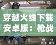 穿越火線下載安卓版：槍?xiě)?zhàn)手游新體驗(yàn)，暢享極速競(jìng)技