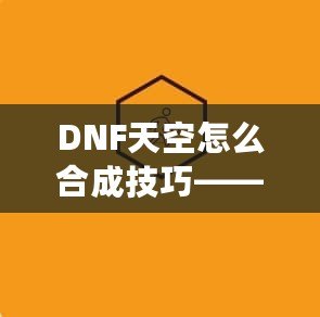 DNF天空怎么合成技巧——最全攻略，助你輕松提升角色戰(zhàn)力