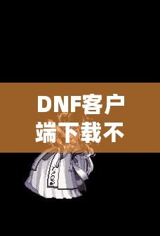 DNF客戶端下載不了怎么辦？教你輕松解決常見問題！