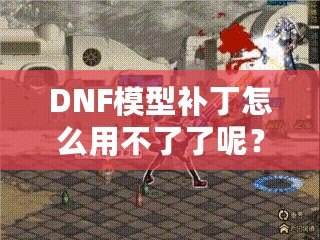 DNF模型補(bǔ)丁怎么用不了了呢？這些原因你必須知道！