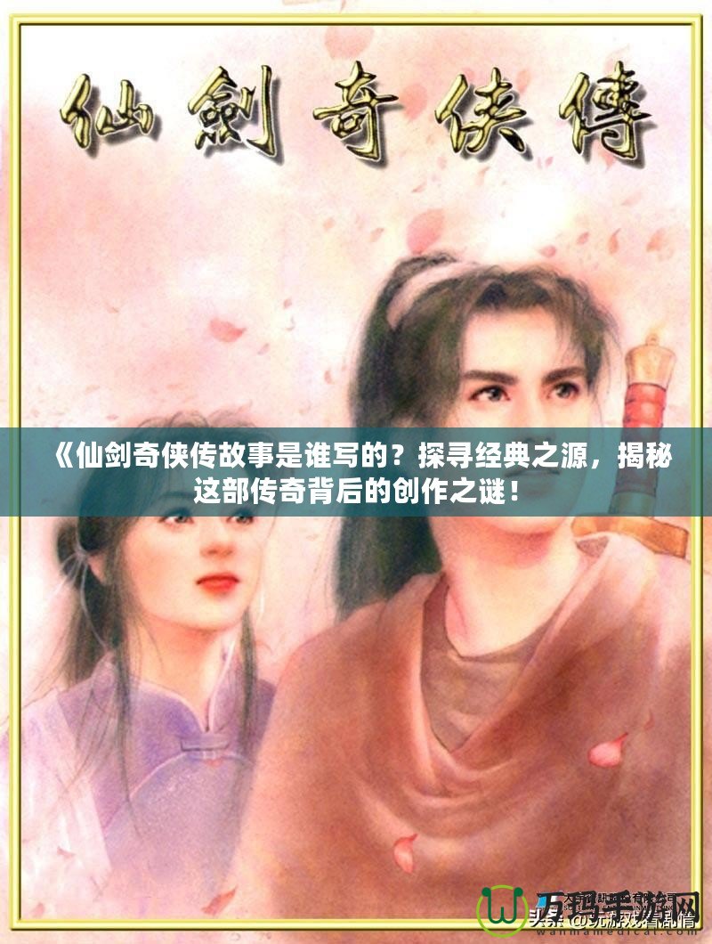 《仙劍奇?zhèn)b傳故事是誰寫的？探尋經(jīng)典之源，揭秘這部傳奇背后的創(chuàng)作之謎！