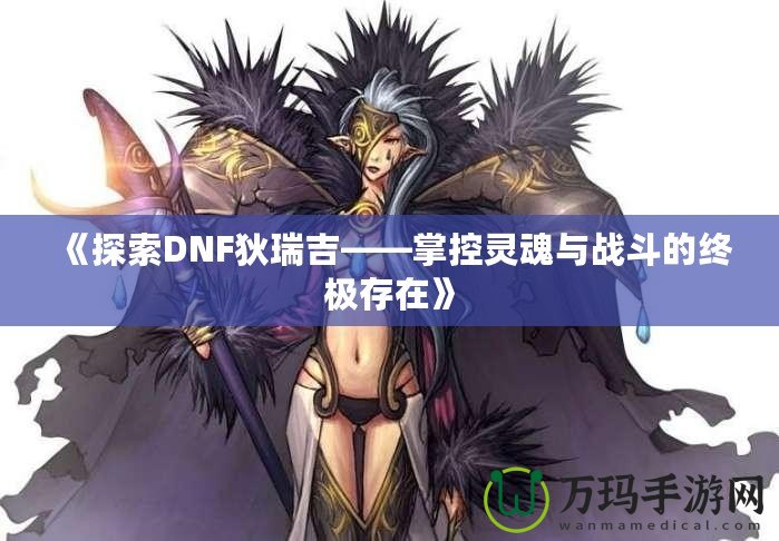 《探索DNF狄瑞吉——掌控靈魂與戰(zhàn)斗的終極存在》