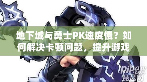 地下城與勇士PK速度慢？如何解決卡頓問題，提升游戲體驗！