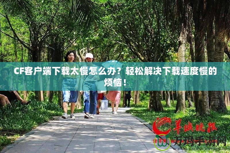 CF客戶端下載太慢怎么辦？輕松解決下載速度慢的煩惱！