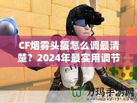 CF煙霧頭盔怎么調(diào)最清楚？2024年最實(shí)用調(diào)節(jié)技巧大揭秘！