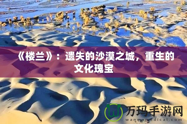 《樓蘭》：遺失的沙漠之城，重生的文化瑰寶