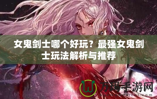 女鬼劍士哪個(gè)好玩？最強(qiáng)女鬼劍士玩法解析與推薦