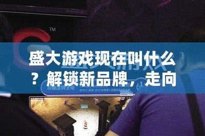 盛大游戲現(xiàn)在叫什么？解鎖新品牌，走向未來的游戲帝國