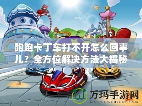 跑跑卡丁車打不開怎么回事兒？全方位解決方法大揭秘！