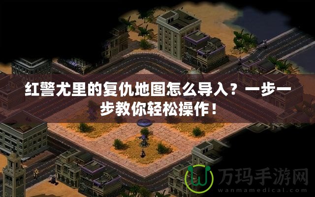 紅警尤里的復仇地圖怎么導入？一步一步教你輕松操作！