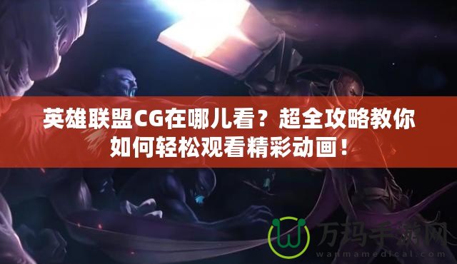 英雄聯(lián)盟CG在哪兒看？超全攻略教你如何輕松觀看精彩動畫！