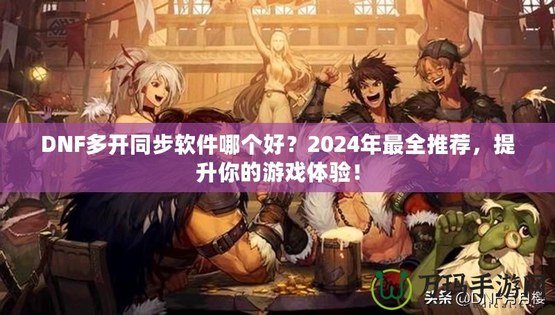 DNF多開同步軟件哪個好？2024年最全推薦，提升你的游戲體驗！