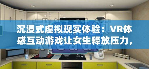 沉浸式虛擬現(xiàn)實體驗：VR體感互動游戲讓女生釋放壓力，享受無限樂趣！