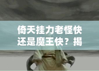 倚天掛力老怪快還是魔王快？揭秘最強角色的速度之謎