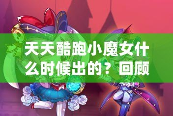 天天酷跑小魔女什么時候出的？回顧這款人氣角色的登場歷程