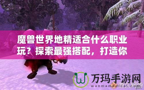 魔獸世界地精適合什么職業(yè)玩？探索最強(qiáng)搭配，打造你的完美角色