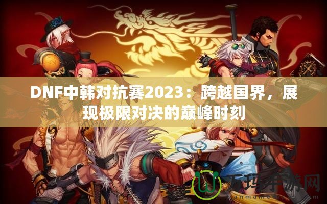 DNF中韓對(duì)抗賽2023：跨越國(guó)界，展現(xiàn)極限對(duì)決的巔峰時(shí)刻