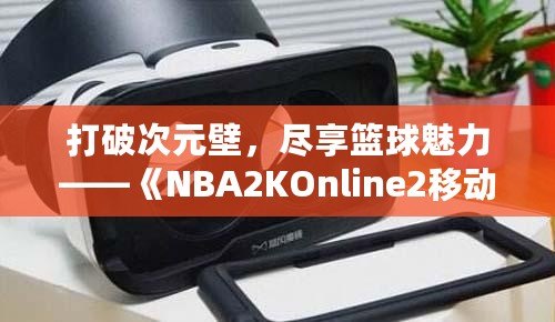 打破次元壁，盡享籃球魅力——《NBA2KOnline2移動(dòng)版》帶你體驗(yàn)虛擬籃球新天地