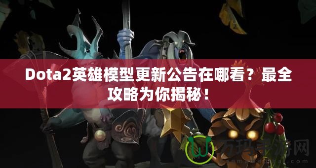 Dota2英雄模型更新公告在哪看？最全攻略為你揭秘！