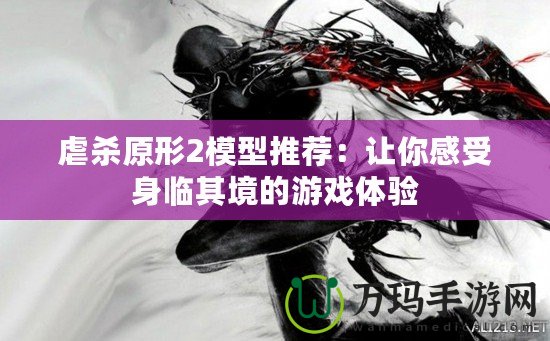 虐殺原形2模型推薦：讓你感受身臨其境的游戲體驗