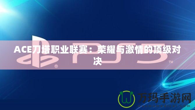 ACE刀塔職業(yè)聯(lián)賽：榮耀與激情的頂級對決