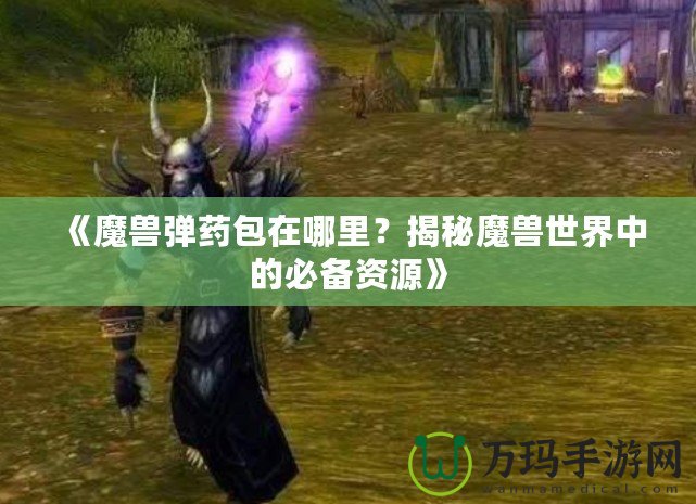 《魔獸彈藥包在哪里？揭秘魔獸世界中的必備資源》