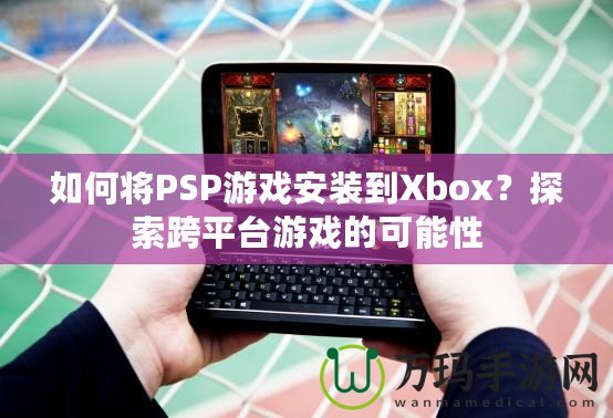 如何將PSP游戲安裝到Xbox？探索跨平臺游戲的可能性