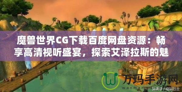 魔獸世界CG下載百度網(wǎng)盤資源：暢享高清視聽盛宴，探索艾澤拉斯的魅力