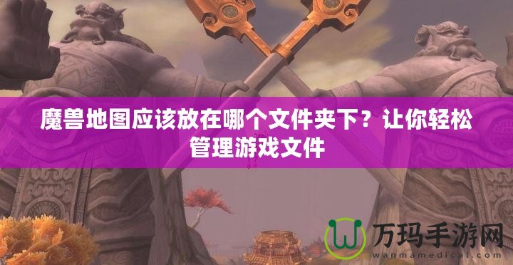 魔獸地圖應(yīng)該放在哪個(gè)文件夾下？讓你輕松管理游戲文件