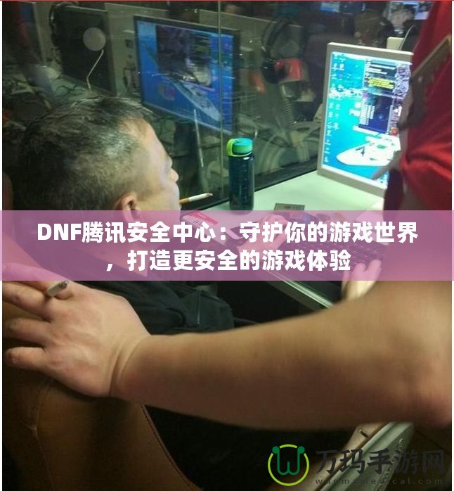 DNF騰訊安全中心：守護(hù)你的游戲世界，打造更安全的游戲體驗